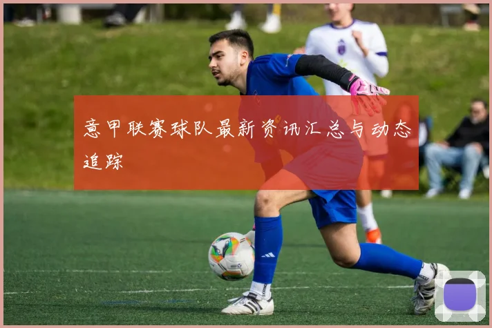 意甲联赛球队最新资讯汇总与动态追踪