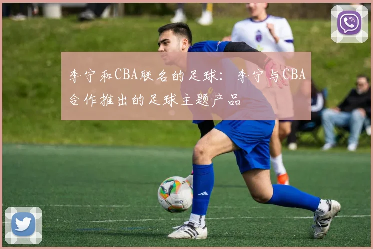 李宁和CBA联名的足球：李宁与CBA合作推出的足球主题产品