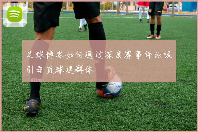 足球博客如何通过深度赛事评论吸引垂直球迷群体